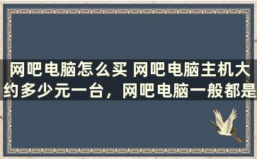 网吧电脑怎么买 网吧电脑主机大约多少元一台，网吧电脑一般都是多少钱